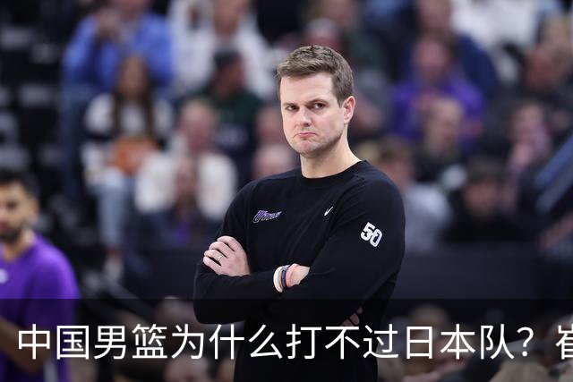 中国男篮为什么打不过日本队？崔永熙毫不客气说出原因，说得实在